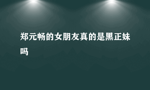 郑元畅的女朋友真的是黑正妹吗