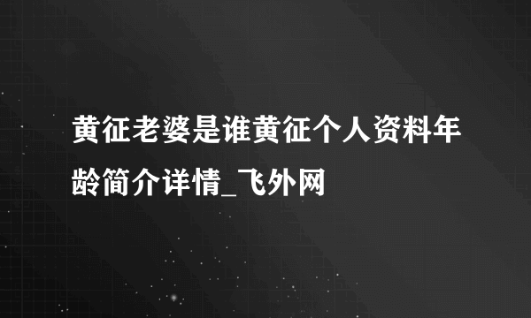 黄征老婆是谁黄征个人资料年龄简介详情_飞外网