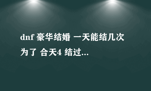 dnf 豪华结婚 一天能结几次 为了 合天4 结过了一次 豪华 强制离婚了 跟别人准备结婚5次