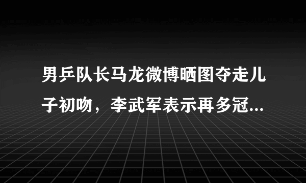 男乒队长马龙微博晒图夺走儿子初吻，李武军表示再多冠军都不如儿子的初吻，你怎么看？