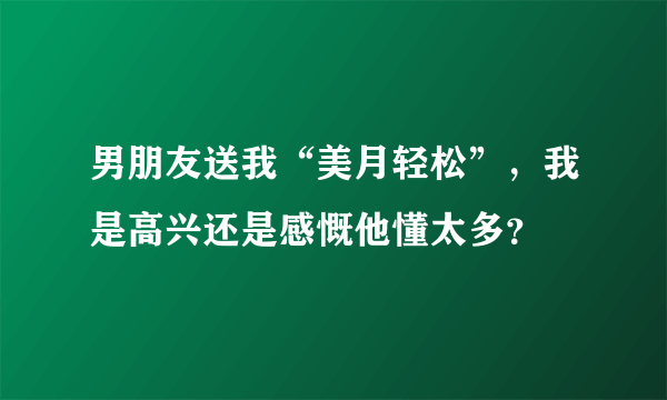 男朋友送我“美月轻松”，我是高兴还是感慨他懂太多？