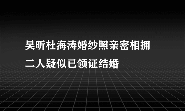 吴昕杜海涛婚纱照亲密相拥 二人疑似已领证结婚