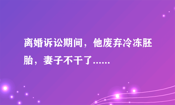 离婚诉讼期间，他废弃冷冻胚胎，妻子不干了......