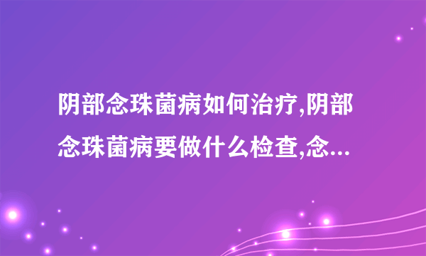 阴部念珠菌病如何治疗,阴部念珠菌病要做什么检查,念珠菌病易侵袭女性了解症状尽早发现