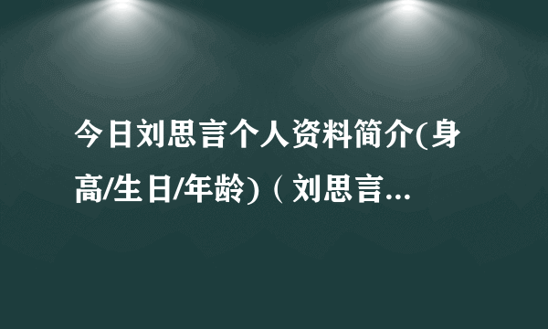 今日刘思言个人资料简介(身高/生日/年龄)（刘思言的胸部有多大）