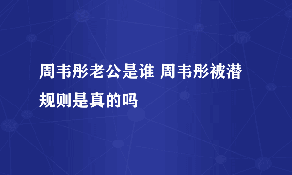 周韦彤老公是谁 周韦彤被潜规则是真的吗