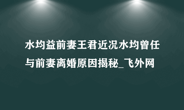 水均益前妻王君近况水均曾任与前妻离婚原因揭秘_飞外网