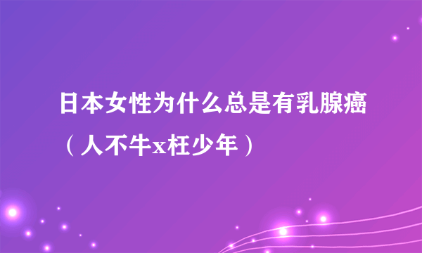 日本女性为什么总是有乳腺癌（人不牛x枉少年）