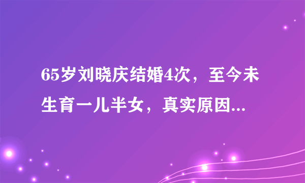 65岁刘晓庆结婚4次，至今未生育一儿半女，真实原因令人唏嘘