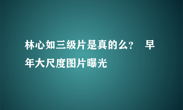 林心如三级片是真的么？  早年大尺度图片曝光