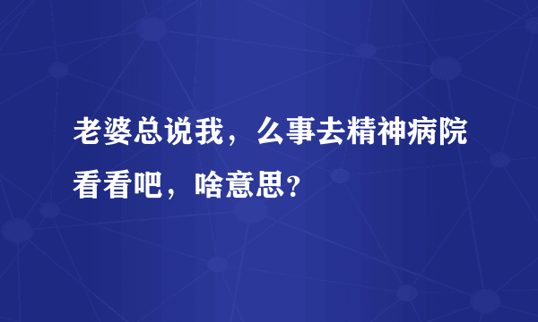 老婆总说我，么事去精神病院看看吧，啥意思？