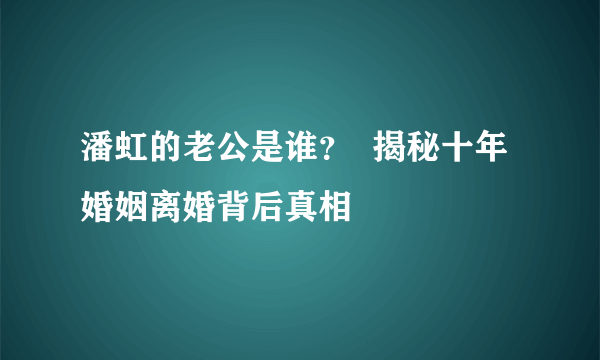 潘虹的老公是谁？  揭秘十年婚姻离婚背后真相