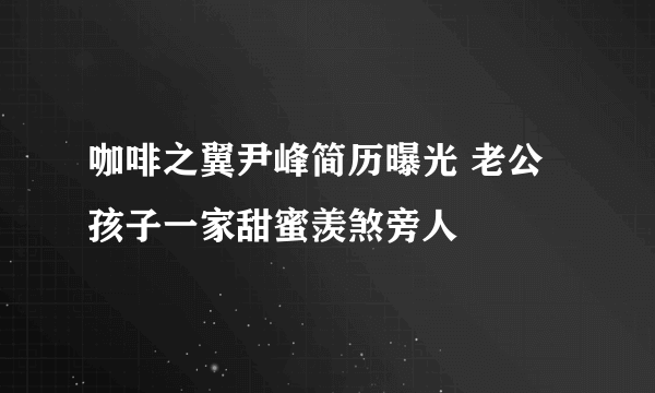 咖啡之翼尹峰简历曝光 老公孩子一家甜蜜羡煞旁人