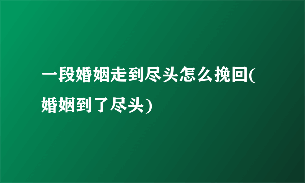 一段婚姻走到尽头怎么挽回(婚姻到了尽头)