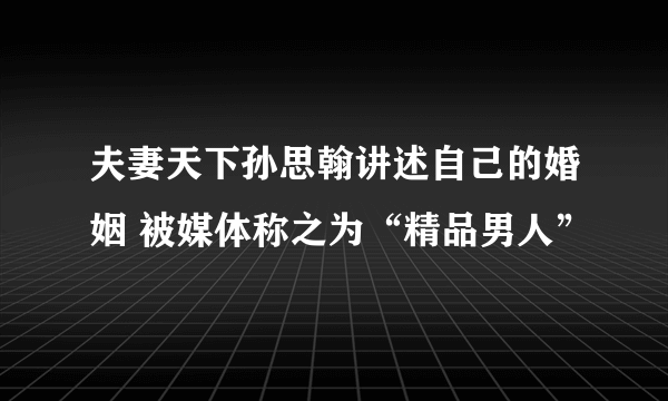 夫妻天下孙思翰讲述自己的婚姻 被媒体称之为“精品男人”