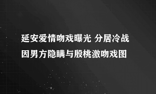 延安爱情吻戏曝光 分居冷战因男方隐瞒与殷桃激吻戏图