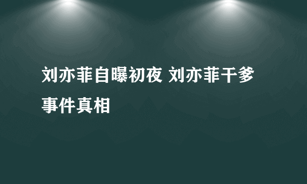 刘亦菲自曝初夜 刘亦菲干爹事件真相