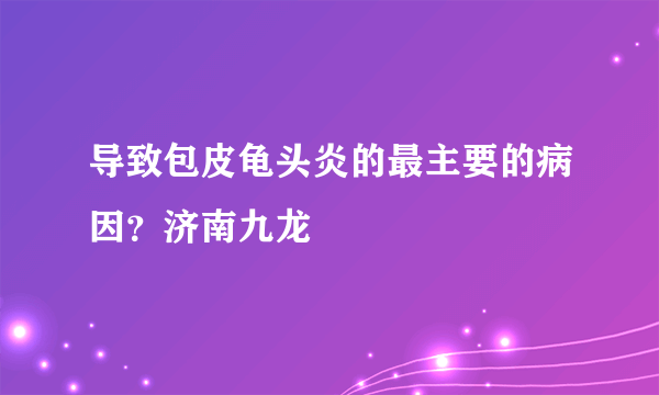 导致包皮龟头炎的最主要的病因？济南九龙