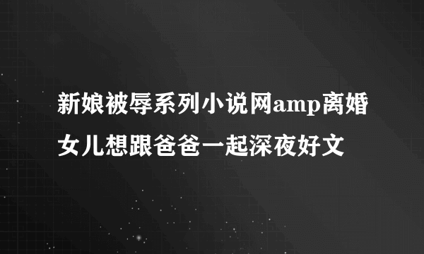 新娘被辱系列小说网amp离婚女儿想跟爸爸一起深夜好文