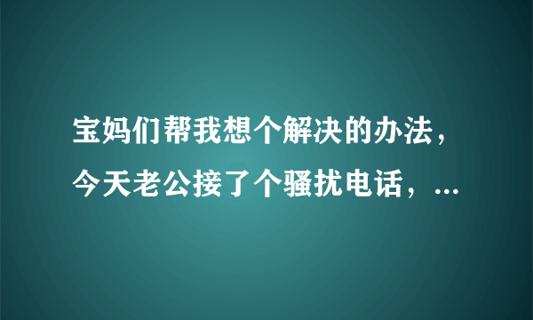 宝妈们帮我想个解决的办法，今天老公接了个骚扰电话，问是谁也不说，声音骚的无法行容，老公还以为是我女朋友逗他玩，回来我打那个号问她是谁，那个贱女人竟说，你管我是谁