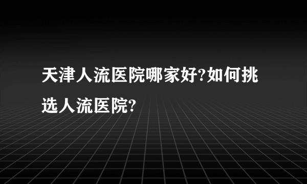 天津人流医院哪家好?如何挑选人流医院?