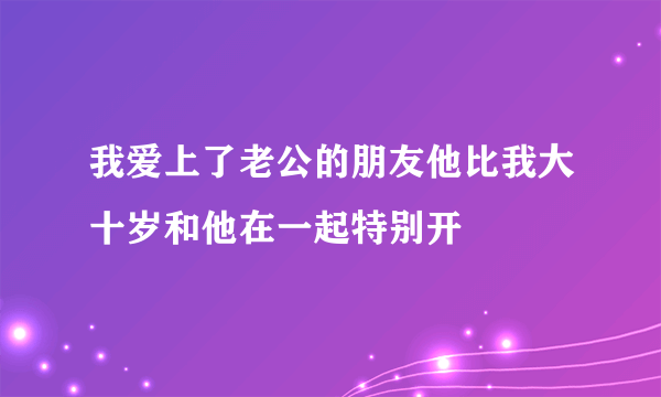 我爱上了老公的朋友他比我大十岁和他在一起特别开