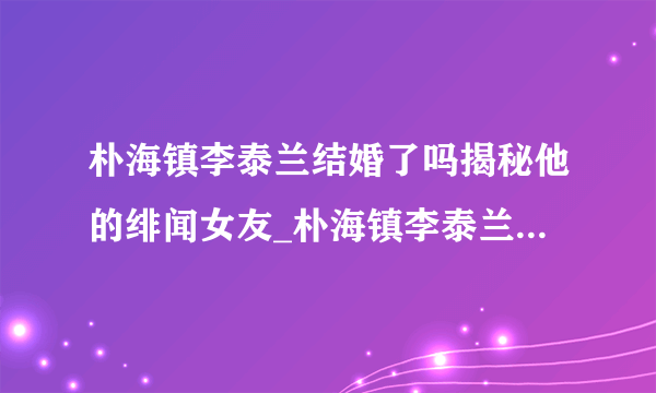 朴海镇李泰兰结婚了吗揭秘他的绯闻女友_朴海镇李泰兰结婚_飞外网