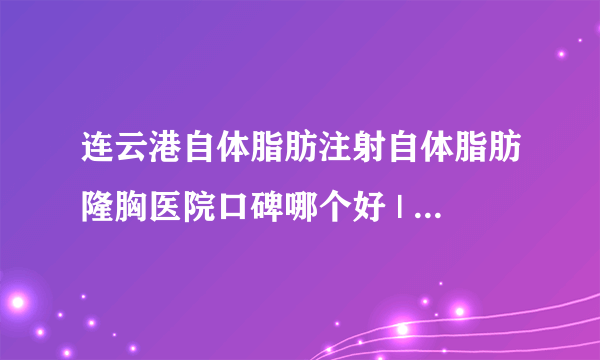 连云港自体脂肪注射自体脂肪隆胸医院口碑哪个好 | 价格如何_自体丰胸多少钱;一般用什么？