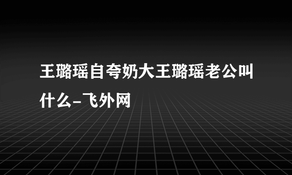 王璐瑶自夸奶大王璐瑶老公叫什么-飞外网