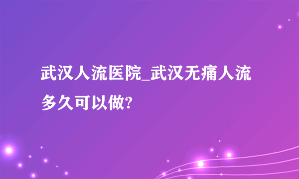 武汉人流医院_武汉无痛人流多久可以做?