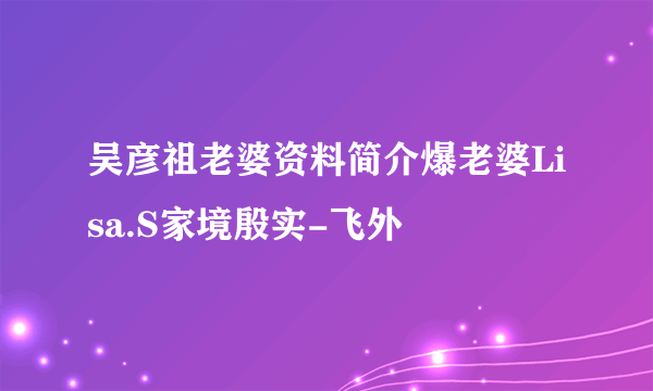 吴彦祖老婆资料简介爆老婆Lisa.S家境殷实-飞外