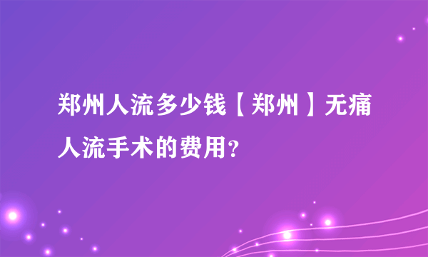 郑州人流多少钱【郑州】无痛人流手术的费用？