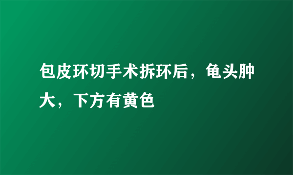 包皮环切手术拆环后，龟头肿大，下方有黄色