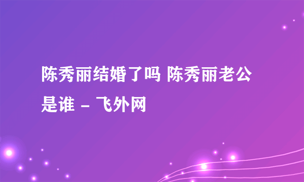 陈秀丽结婚了吗 陈秀丽老公是谁 - 飞外网