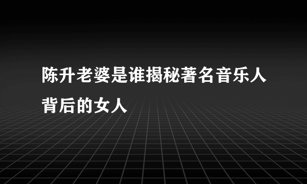 陈升老婆是谁揭秘著名音乐人背后的女人