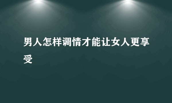 男人怎样调情才能让女人更享受