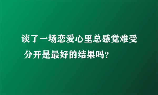 谈了一场恋爱心里总感觉难受 分开是最好的结果吗？