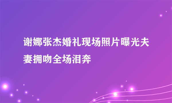 谢娜张杰婚礼现场照片曝光夫妻拥吻全场泪奔