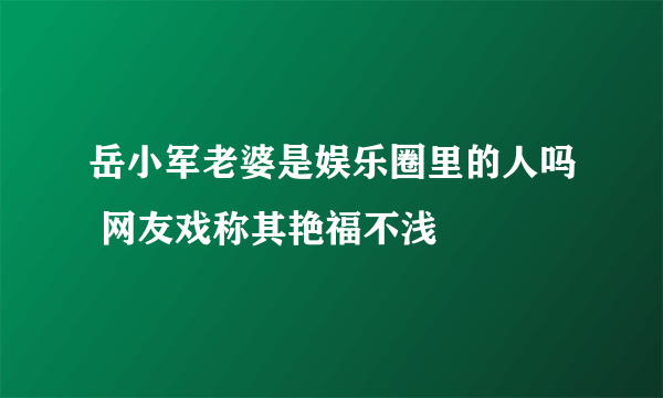 岳小军老婆是娱乐圈里的人吗 网友戏称其艳福不浅