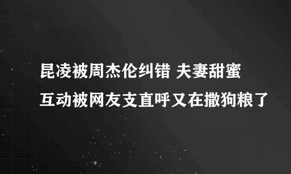 昆凌被周杰伦纠错 夫妻甜蜜互动被网友支直呼又在撒狗粮了