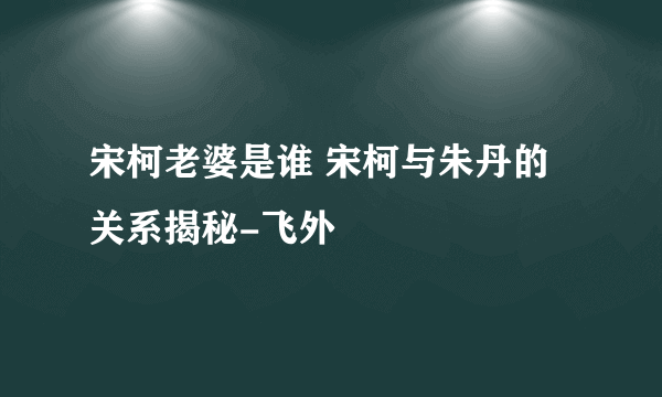 宋柯老婆是谁 宋柯与朱丹的关系揭秘-飞外