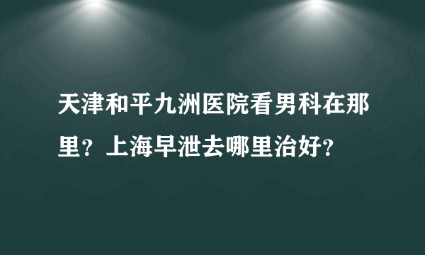 天津和平九洲医院看男科在那里？上海早泄去哪里治好？