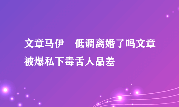 文章马伊琍低调离婚了吗文章被爆私下毒舌人品差