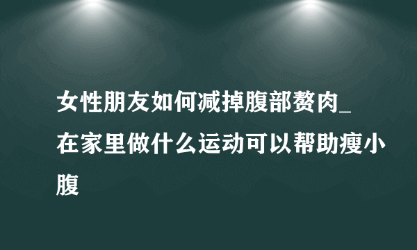 女性朋友如何减掉腹部赘肉_在家里做什么运动可以帮助瘦小腹