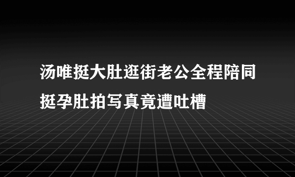 汤唯挺大肚逛街老公全程陪同挺孕肚拍写真竟遭吐槽