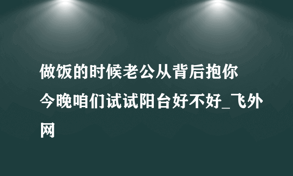 做饭的时候老公从背后抱你 今晚咱们试试阳台好不好_飞外网