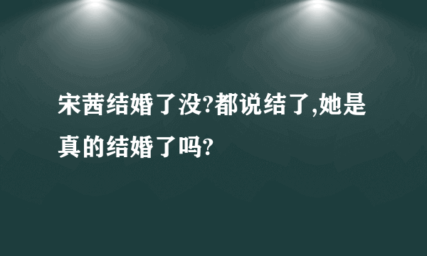 宋茜结婚了没?都说结了,她是真的结婚了吗?