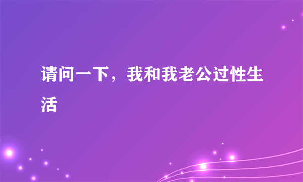 请问一下，我和我老公过性生活