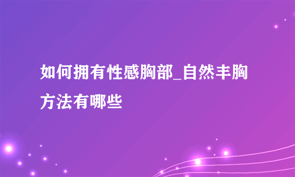 如何拥有性感胸部_自然丰胸方法有哪些