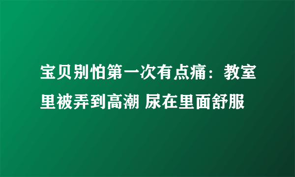 宝贝别怕第一次有点痛：教室里被弄到高潮 尿在里面舒服